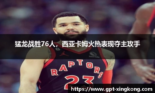 猛龙战胜76人,西亚卡姆火热表现夺主攻手